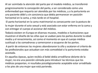 Al ser asimilada la atención del parto por el modelo médico, se transformó
progresivamente la concepción del parto, a ser considerado como una
enfermedad que requería ser atendida por los médicos, y a la parturienta en
una paciente débil y sin conciencia que debía permanecer en posición
horizontal en la cama, y más tarde en el hospital.
El parto horizontal en la cama matrimonial es consecuente con la postura de
la mujer durante el acto sexual y está asociado con estar enferma en la cama y
con entregar el cuerpo al accionar del médico.
Todavía existen en Europa en diversos museos, modelos e ilustraciones que
muestran el diseño de las sillas que se usaban para los partos durante la edad
media y el renacimiento, así como el momento en que el cuerpo médico
sustituyó a las comadronas y comenzaron a ocuparse de los partos.
A partir de entonces las mujeres abandonaron la silla y acataron el criterio de
los profesionales que actuaban con más comodidad si la parturienta estaba
acostada.
En aquellas épocas, quien recibía al bebé debía arrodillarse delante de la
mujer; no era una posición cómoda para introducir las técnicas que los
médicos proponían, ni resultaba psicológicamente aceptable estar arrodillado
a los pies de una mujer que está pariendo.
 