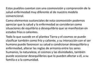 Estos pueblos cuentan con una cosmovisión y comprensión de la
salud-enfermedad muy diferente al de nuestro modelo
convencional.
Como elementos sustanciales de esta cosmovisión podemos
apreciar que la salud y la enfermedad se consideran como
situaciones de equilibrio o desequilibrio que se manifiestan en
estados fríos o calientes.
Todo lo que sucede en el plantea Tierra y el cosmos se puede
clasificar también como frío y caliente, y su interacción con el ser
humano puede favorecer su salud o condicionar desequilibrio y
enfermedad, alterar las reglas de armonía entre los seres
humanos, la naturaleza, el cosmos y las divinidades, también
puede ocasionar desequilibrios que lo pueden afectar a él, a su
familia o a la comunidad.
 