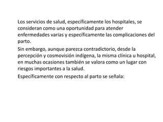 Los servicios de salud, específicamente los hospitales, se
consideran como una oportunidad para atender
enfermedades varias y específicamente las complicaciones del
parto.
Sin embargo, aunque parezca contradictorio, desde la
percepción y cosmovisión indígena, la misma clínica u hospital,
en muchas ocasiones también se valora como un lugar con
riesgos importantes a la salud.
Específicamente con respecto al parto se señala:
 