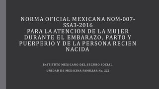 NORMA OFICIAL MEXICANA NOM-007-
SSA3-2016
PARA LA ATENCION DE LA MUJ ER
DURANTE EL EMBARAZO, PARTO Y
PUERPERIO Y DE LA PERSONA RECIEN
NACIDA
INSTITUTO MEXICANO DEL SEGURO SOCIAL
UNIDAD DE MEDICINA FAMILIAR No. 222
 