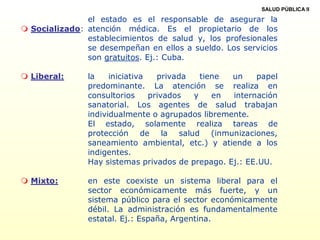 SALUD PÚBLICA II
 Socializado:
el estado es el responsable de asegurar la
atención médica. Es el propietario de los
establecimientos de salud y, los profesionales
se desempeñan en ellos a sueldo. Los servicios
son gratuitos. Ej.: Cuba.
 Liberal: la iniciativa privada tiene un papel
predominante. La atención se realiza en
consultorios privados y en internación
sanatorial. Los agentes de salud trabajan
individualmente o agrupados libremente.
El estado, solamente realiza tareas de
protección de la salud (inmunizaciones,
saneamiento ambiental, etc.) y atiende a los
indigentes.
Hay sistemas privados de prepago. Ej.: EE.UU.
 Mixto: en este coexiste un sistema liberal para el
sector económicamente más fuerte, y un
sistema público para el sector económicamente
débil. La administración es fundamentalmente
estatal. Ej.: España, Argentina.
 