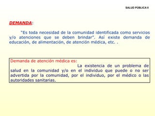 DEMANDA:
“Es toda necesidad de la comunidad identificada como servicios
y/o atenciones que se deben brindar”. Así existe demanda de
educación, de alimentación, de atención médica, etc. .
Demanda de atención médica es:
La existencia de un problema de
salud en la comunidad y/o en el individuo que puede o no ser
advertida por la comunidad, por el individuo, por el médico o las
autoridades sanitarias.
SALUD PÚBLICA II
 