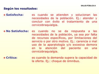 Según los resultados:
 Satisfecha: es cuando se atienden y solucionan las
necesidades de la población. Ej.: atender y
concluir con éxito el tratamiento de una
cervicobraquialgia.
 No Satisfecha: es cuando no se da respuesta a las
necesidades de la población, ya sea por falta
de recursos específicos, por limitaciones del
servicio o por otro motivo. Ej.: carencia o mal
uso de la aparatología y/o excesiva demora
en la atención del paciente en una
cervicobraquialgia.
 Crítica: es cuando la demanda supera la capacidad de
la oferta. Ej.: choque de ómnibus.
SALUD PÚBLICA II
 