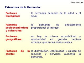 Estructura de la Demanda:
Factores
biológicos:
la demanda depende de la edad y el
sexo.
Factores
socioeconómicos
y culturales:
la demanda es directamente
proporcional al ingreso.
Factores
geográficos:
no hay la misma accesibilidad y
oportunidad en grandes centros
urbanos, que en las zonas rurales.
Factores de la
oferta:
la distribución, continuidad y calidad de
recursos y servicios aumenta la
demanda.
SALUD PÚBLICA II
 