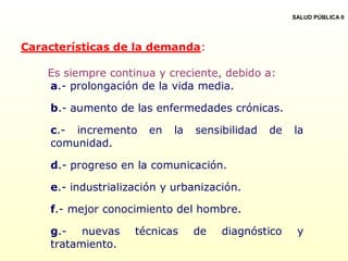 Características de la demanda:
Es siempre continua y creciente, debido a:
a.- prolongación de la vida media.
b.- aumento de las enfermedades crónicas.
c.- incremento en la sensibilidad de la
comunidad.
d.- progreso en la comunicación.
e.- industrialización y urbanización.
f.- mejor conocimiento del hombre.
g.- nuevas técnicas de diagnóstico y
tratamiento.
SALUD PÚBLICA II
 
