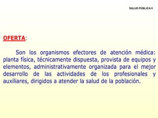 OFERTA:
Son los organismos efectores de atención médica:
planta física, técnicamente dispuesta, provista de equipos y
elementos, administrativamente organizada para el mejor
desarrollo de las actividades de los profesionales y
auxiliares, dirigidos a atender la salud de la población.
SALUD PÚBLICA II
 