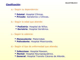 Clasificación:
a.- Según su dependencia:
* Estatal: Hospital Clínicas.
* Privado: Sanatorios y Clínicas.
b.- Según la edad que atiende:
* Pediatría: Hospital de Niños.
* Geriatría: Hospital Geriátrico.
c.- Según la valencia:
* Monovalente: Maternidad.
* Polivalente: Hospital Misericordia.
d.- Según el tipo de enfermedad que atienda:
* Infeccioso: Hospital Rawson.
* Mental: Hospital Neuropsiquiátrico.
* General: Hospital Transito Cáceres de Allende.
SALUD PÚBLICA II
 