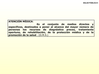 ATENCIÓN MÉDICA:
Es el conjunto de medios directos y
específicos, destinados a poner al alcance del mayor número de
personas los recursos de diagnóstico precoz, tratamiento
oportuno, de rehabilitación, de la protección médica y de la
promoción de la salud . (O.M.S.)
SALUD PÚBLICA II
 