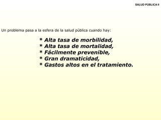 Un problema pasa a la esfera de la salud pública cuando hay:
* Alta tasa de morbilidad,
* Alta tasa de mortalidad,
* Fácilmente prevenible,
* Gran dramaticidad,
* Gastos altos en el tratamiento.
SALUD PÚBLICA II
 