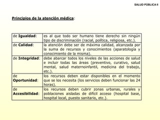 Principios de la atención médica:
de Igualdad: es al que todo ser humano tiene derecho sin ningún
tipo de discriminación (racial, política, religiosa, etc.).
de Calidad: la atención debe ser de máxima calidad, alcanzada por
la suma de recursos y conocimientos (aparatología y
conocimiento de la misma).
de Integridad: debe abarcar todos los niveles de las acciones de salud
e incluir todas las áreas (preventivo, curativo, salud
mental, salud maternoinfantil, medicina del trabajo,
etc.).
de
Oportunidad:
los recursos deben estar disponibles en el momento
que se los necesita (los servicios deben funcionar las 24
horas).
de
Accesibilidad:
los recursos deben cubrir zonas urbanas, rurales y
poblaciones aisladas de difícil acceso (hospital base,
hospital local, puesto sanitario, etc.).
SALUD PÚBLICA II
 