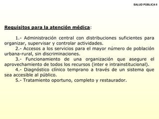 Requisitos para la atención médica:
1.- Administración central con distribuciones suficientes para
organizar, supervisar y controlar actividades.
2.- Accesos a los servicios para el mayor número de población
urbana-rural, sin discriminaciones.
3.- Funcionamiento de una organización que asegure el
aprovechamiento de todos los recursos (inter e intrainstitucional).
4.- Diagnóstico clínico temprano a través de un sistema que
sea accesible al público.
5.- Tratamiento oportuno, completo y restaurador.
SALUD PÚBLICA II
 