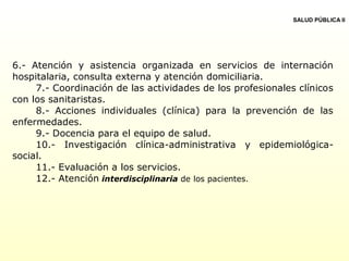 6.- Atención y asistencia organizada en servicios de internación
hospitalaria, consulta externa y atención domiciliaria.
7.- Coordinación de las actividades de los profesionales clínicos
con los sanitaristas.
8.- Acciones individuales (clínica) para la prevención de las
enfermedades.
9.- Docencia para el equipo de salud.
10.- Investigación clínica-administrativa y epidemiológica-
social.
11.- Evaluación a los servicios.
12.- Atención interdisciplinaria de los pacientes.
SALUD PÚBLICA II
 