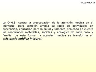 La O.M.S. centra la preocupación de la atención médica en el
individuo, pero también amplía su radio de actividades en
prevención, educación para la salud y fomento, teniendo en cuenta
las condiciones materiales, sociales y ecológica de cada caso y
familia; de esta forma, la atención médica se transforma en
asistencia médica integral.
SALUD PÚBLICA II
 