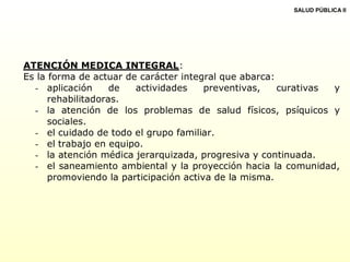 ATENCIÓN MEDICA INTEGRAL:
Es la forma de actuar de carácter integral que abarca:
- aplicación de actividades preventivas, curativas y
rehabilitadoras.
- la atención de los problemas de salud físicos, psíquicos y
sociales.
- el cuidado de todo el grupo familiar.
- el trabajo en equipo.
- la atención médica jerarquizada, progresiva y continuada.
- el saneamiento ambiental y la proyección hacia la comunidad,
promoviendo la participación activa de la misma.
SALUD PÚBLICA II
 