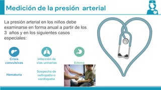 Medición de la presión arterial
La presión arterial en los niños debe
examinarse en forma anual a partir de los
3 años y en los siguientes casos
especiales:
Infección de
vías urinarias
Crisis
convulsivas Edema
Hematuria
Sospecha de
nefropatía o
cardiopatía
 