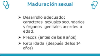 Maduración sexual
 Desarrollo adecuado:
caracteres sexuales secundarios
y órganos genitales acordes a
edad.
 Precoz (antes de los 9 años)
 Retardada (después de los 14
años)
 