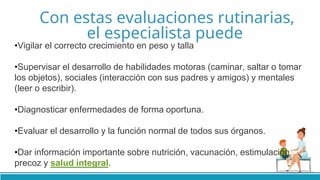 Con estas evaluaciones rutinarias,
el especialista puede
•Vigilar el correcto crecimiento en peso y talla
•Supervisar el desarrollo de habilidades motoras (caminar, saltar o tomar
los objetos), sociales (interacción con sus padres y amigos) y mentales
(leer o escribir).
•Diagnosticar enfermedades de forma oportuna.
•Evaluar el desarrollo y la función normal de todos sus órganos.
•Dar información importante sobre nutrición, vacunación, estimulación
precoz y salud integral.
 