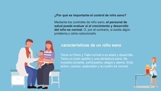¿Por qué es importante el control de niño sano?
Mediante los controles de niño sano, el personal de
salud puede evaluar si el crecimiento y desarrollo
del niño es normal. O, por el contrario, si existe algún
problema y cómo solucionarlo
características de un niño sano
Tiene un Peso y Talla normal a su edad y desarrollo.
Tiene un buen apetito y una dentadura sana. Se
muestra sociable, participativo, alegre y atento. Está
activo, curioso, explorador y su sueño es normal.
 