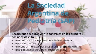 6
La Sociedad
Argentina de
Pediatría (SAP)
Recomienda realizar veinte controles en los primeros
dos años de vida
• un control a los siete días del alta hospitalaria
• otro a los quince días
• un control mensual durante el primer año de vida
• uno bimensual durante el segundo año).
 