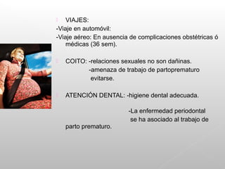  VIAJES:
-Viaje en automóvil:
-Viaje aéreo: En ausencia de complicaciones obstétricas ó
médicas (36 sem).
 COITO: -relaciones sexuales no son dañinas.
-amenaza de trabajo de partoprematuro
evitarse.
 ATENCIÓN DENTAL: -higiene dental adecuada.
-La enfermedad periodontal
se ha asociado al trabajo de
parto prematuro.
 