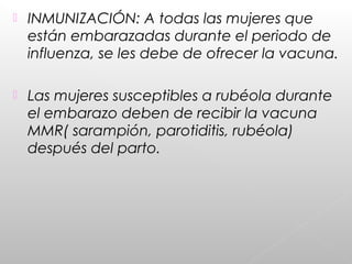  INMUNIZACIÓN: A todas las mujeres que
están embarazadas durante el periodo de
influenza, se les debe de ofrecer la vacuna.
 Las mujeres susceptibles a rubéola durante
el embarazo deben de recibir la vacuna
MMR( sarampión, parotiditis, rubéola)
después del parto.
 