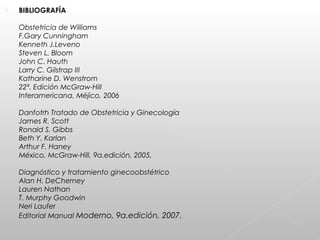  BIBLIOGRAFÍA
Obstetricia de Williams
F.Gary Cunningham
Kenneth J.Leveno
Steven L. Bloom
John C. Hauth
Larry C. Gilstrap III
Katharine D. Wenstrom
22ª. Edición McGraw-Hill
Interamericana, Méjico, 2006
Danfotrh Tratado de Obstetricia y Ginecología
James R. Scott
Ronald S. Gibbs
Beth Y. Karlan
Arthur F. Haney
México, McGraw-Hill, 9a.edición, 2005.
Diagnóstico y tratamiento ginecoobstétrico
Alan H. DeCherney
Lauren Nathan
T. Murphy Goodwin
Neri Laufer
Editorial Manual Moderno, 9a.edición, 2007.
 