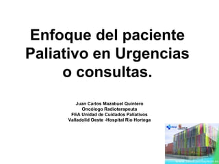 Enfoque del paciente
Paliativo en Urgencias
o consultas.
Juan Carlos Mazabuel Quintero
Oncólogo Radioterapeuta
FEA Unidad de Cuidados Paliativos
Valladolid Oeste -Hospital Rio Hortega
 