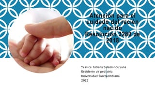 Atención para el
cuidado del recién
nacido
Resolución 3280 de
2018
Yessica Tatiana Salamanca Sana
Residente de pediatria
Universidad Surcolombiana
2023
 
