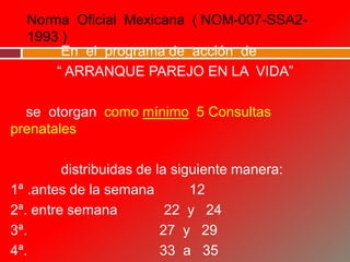 Norma Oficial Mexicana ( NOM-007-SSA2-
1993 )
En el programa de acción de
“ ARRANQUE PAREJO EN LA VIDA”
se otorgan como mínimo 5 Consultas
prenatales
distribuidas de la siguiente manera:
1ª .antes de la semana 12
2ª. entre semana 22 y 24
3ª. 27 y 29
4ª. 33 a 35
 