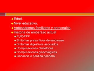 Edad.
Nivel educativo.
Antecedentes familiares y personales.
Historia de embarazo actual
 FUR-FPP
 Síntomas presuntivos de embarazo
 Síntomas digestivos asociados
 Complicaciones obstétricas
 Complicaciones ginecológicas
 Ganancia o pérdida ponderal
 