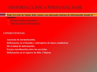 HISTORIA CLÍNICA PERINATAL BASE
 Todo Servicio de Salud, debe contar con adecuado sistema de información siendo el
sustento:
 Historia clínica apropiada
 Sistema ágil de información.
CONSECUENCIAS:
 Ausencia de normatización.
 Deficiencias en el llenado y subregistro de datos estadísticos
 Diversidad de información.
 Escasa coordinación entre los servicios.
 Deficiencias en el registro de Hist. Clínicas.
 