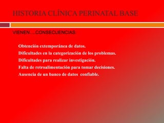 HISTORIA CLÍNICA PERINATAL BASE
VIENEN….CONSECUENCIAS:
 Obtención extemporánea de datos.
 Dificultades en la categorización de los problemas.
 Dificultades para realizar investigación.
 Falta de retroalimentación para tomar decisiones.
 Ausencia de un banco de datos confiable.
 