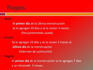 Reglas:
• Wahl:
Al primer día de la última menstruación
se le agregan 10 días y se le restan 3 meses .
(frecuentemente usada).
• Pinard:
Se le agregan 10 días y se le restan 3 meses al
último día de la menstruación
(intervalo de sustitución).
• Nagele:
Al primer día de la menstruación se le agregan 7 días
y se retrocede 3 meses.
 