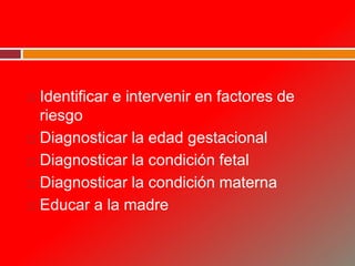  Identificar e intervenir en factores de
riesgo
 Diagnosticar la edad gestacional
 Diagnosticar la condición fetal
 Diagnosticar la condición materna
 Educar a la madre
 