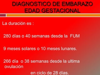 DIAGNOSTICO DE EMBARAZO
EDAD GESTACIONAL
La duración es :
280 días o 40 semanas desde la FUM
9 meses solares o 10 meses lunares.
266 día o 38 semanas desde la ultima
ovulación
en ciclo de 28 días.
 