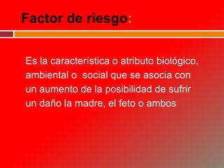 Factor de riesgo:
Es la característica o atributo biológico,
ambiental o social que se asocia con
un aumento de la posibilidad de sufrir
un daño la madre, el feto o ambos
 