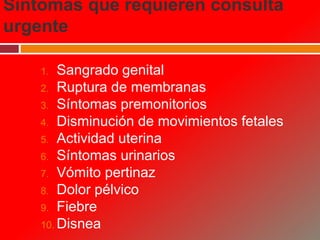 Síntomas que requieren consulta
urgente
1. Sangrado genital
2. Ruptura de membranas
3. Síntomas premonitorios
4. Disminución de movimientos fetales
5. Actividad uterina
6. Síntomas urinarios
7. Vómito pertinaz
8. Dolor pélvico
9. Fiebre
10. Disnea
 