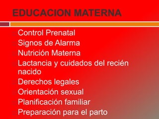EDUCACION MATERNA
 Control Prenatal
 Signos de Alarma
 Nutrición Materna
 Lactancia y cuidados del recién
nacido
 Derechos legales
 Orientación sexual
 Planificación familiar
 Preparación para el parto
 