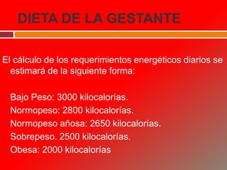 DIETA DE LA GESTANTE
El cálculo de los requerimientos energéticos diarios se
estimará de la siguiente forma:
 Bajo Peso: 3000 kilocalorías.
 Normopeso: 2800 kilocalorías.
 Normopeso añosa: 2650 kilocalorías.
 Sobrepeso. 2500 kilocalorías.
 Obesa: 2000 kilocalorías
 