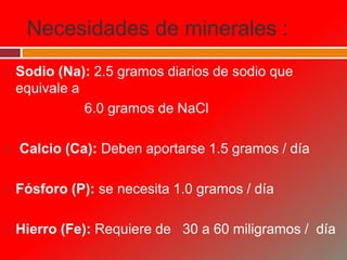 Necesidades de minerales :
 Sodio (Na): 2.5 gramos diarios de sodio que
equivale a
6.0 gramos de NaCl
 Calcio (Ca): Deben aportarse 1.5 gramos / día
 Fósforo (P): se necesita 1.0 gramos / día
 Hierro (Fe): Requiere de 30 a 60 miligramos / día
 