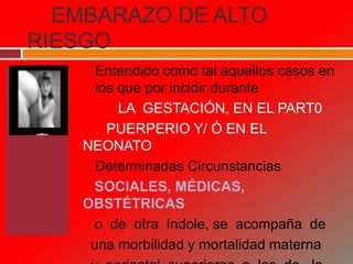 EMBARAZO DE ALTO
RIESGO
 Entendido como tal aquellos casos en
los que por incidir durante
LA GESTACIÓN, EN EL PART0
PUERPERIO Y/ Ó EN EL
NEONATO
 Determinadas Circunstancias
SOCIALES, MÉDICAS,
OBSTÉTRICAS
o de otra índole, se acompaña de
una morbilidad y mortalidad materna
 