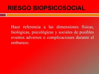 RIESGO BIOPSICOSOCIAL
Hace referencia a las dimensiones físicas,
biológicas, psicológicas y sociales de posibles
eventos adversos o complicaciones durante el
embarazo.
 