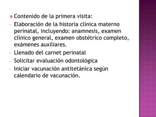 Contenido     de la primera visita:
-   Elaboración de la historia clínica materno
    perinatal, incluyendo: anamnesis, examen
    clínico general, examen obstétrico completo,
    exámenes auxiliares.
-   Llenado del carnet perinatal
-   Solicitar evaluación odontológica
-   Iniciar vacunación antitetánica según
    calendario de vacunación.
 