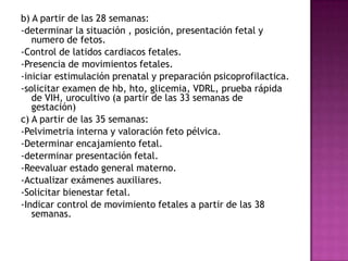 b) A partir de las 28 semanas:
-determinar la situación , posición, presentación fetal y
   numero de fetos.
-Control de latidos cardiacos fetales.
-Presencia de movimientos fetales.
-iniciar estimulación prenatal y preparación psicoprofilactica.
-solicitar examen de hb, hto, glicemia, VDRL, prueba rápida
   de VIH, urocultivo (a partir de las 33 semanas de
   gestación)
c) A partir de las 35 semanas:
-Pelvimetria interna y valoración feto pélvica.
-Determinar encajamiento fetal.
-determinar presentación fetal.
-Reevaluar estado general materno.
-Actualizar exámenes auxiliares.
-Solicitar bienestar fetal.
-Indicar control de movimiento fetales a partir de las 38
   semanas.
 