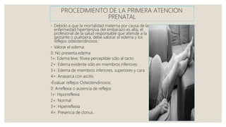 PROCEDIMIENTO DE LA PRIMERA ATENCION
PRENATAL
◦ Debido a que la mortalidad materna por causa de la
enfermedad hipertensiva del embarazo es alta, el
profesional de la salud responsable que atiende a la
gestante o puérpera, debe valorar el edema y los
reflejos osteotendinosos :
◦ Valorar el edema:
0: No presenta edema
1+: Edema leve, fóvea perceptible sólo al tacto
2+: Edema evidente sólo en miembros inferiores
3+: Edema de miembros inferiores, superiores y cara
4+: Anasarca con ascitis
◦Evaluar reflejos Osteotendinosos:
0: Arreflexia o ausencia de reflejos
1+: Hiporreflexia
2+: Normal
3+: Hiperreflexia
4+: Presencia de clonus.
 