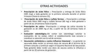 OTRAS ACTIVIDADES
• Prescripción de ácido fólico .- Prescripción y entrega de ácido fólico
(500 mcg) a toda gestante en la primera consulta durante el primer
trimestre (hasta la semana 13).
• Prescripción de ácido fólico y sulfato ferroso .- Prescripción y entrega
de ácido fólico (400 mcg) y sulfato ferroso (60 mg) a toda gestante a
partir de las 14 semanas hasta el parto.
• Prescripción de calcio.- Prescripción y entrega de calcio durante la
gestación es de 2000 mg al día, a partir de las 20 semanas hasta el
parto.
• Evaluación odontológica.-De contar con odontólogo solicitar la
evaluación; de no contar, referir al establecimiento más cercano o
coordinar su atención con la red de servicios.
• Vacunación antitetánica y contra Influenza Estacional .- La gestante no
vacunada debe recibir su primera dosis de vacuna dt al término de la
primera consulta y continuar según el Esquema Nacional de Vacunación.
Toda gestante debe recibir una dosis de vacuna contra la influenza a
partir de las 20 semanas de gestación.
 
