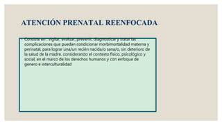 ATENCIÓN PRENATAL REENFOCADA
◦ Consiste en : vigilar, evaluar, prevenir, diagnosticar y tratar las
complicaciones que puedan condicionar morbimortalidad materna y
perinatal, para lograr una/un recién nacida/o sana/o, sin deterioro de
la salud de la madre, considerando el contexto físico, psicológico y
social, en el marco de los derechos humanos y con enfoque de
genero e interculturalidad
 