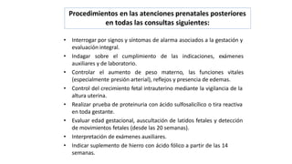 Procedimientos en las atenciones prenatales posteriores
en todas las consultas siguientes:
• Interrogar por signos y síntomas de alarma asociados a la gestación y
evaluación integral.
• Indagar sobre el cumplimiento de las indicaciones, exámenes
auxiliares y de laboratorio.
• Controlar el aumento de peso materno, las funciones vitales
(especialmente presión arterial), reflejos y presencia de edemas.
• Control del crecimiento fetal intrauterino mediante la vigilancia de la
altura uterina.
• Realizar prueba de proteinuria con ácido sulfosalicílico o tira reactiva
en toda gestante.
• Evaluar edad gestacional, auscultación de latidos fetales y detección
de movimientos fetales (desde las 20 semanas).
• Interpretación de exámenes auxiliares.
• Indicar suplemento de hierro con ácido fólico a partir de las 14
semanas.
 