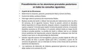 Procedimientos en las atenciones prenatales posteriores
en todas las consultas siguientes:
• A partir de las 28 semanas:
• Determinar la situación, posición, presentación fetal y número de fetos.
• Control de latidos cardiacos fetales.
• Interrogar sobre la presencia de movimientos fetales.
• Realizar prueba de Gantt o rollover test (prueba de rodamiento) entre las 28 a
32 semanas, de la siguiente manera: Tomar la presión arterial en decúbito
lateral izquierdo en el brazo derecho, después colocar a la gestante en decúbito
supino y esperar 5 minutos para repetir la toma de presión arterial, si la presión
diastólica aumenta en 20 mmHg o si la presión arterial media es mayor de 85
mmHg es prueba positiva. La prueba de Gantt o rollover test es un método
clínico predictivo de hipertensión arterial inducida por embarazo más fácil de
realizar y que tiene un alto porcentaje de efectividad.
• Solicitar segundo examen de hemoglobina, glucosa, prueba rápida de sífilis y/o
RPR, prueba de Elisa o prueba rápida para VIH y urocultivo a partir de 33
semanas de gestación, con un intervalo no menor a tres meses de los primeros
exámenes de laboratorio.
• Los exámenes de detección de diabetes gestacional (glicemia en ayunas) se
debe realizar en la semana 25 a 33.
 