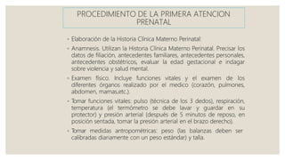 PROCEDIMIENTO DE LA PRIMERA ATENCION
PRENATAL
◦ Elaboración de la Historia Clínica Materno Perinatal:
◦ Anamnesis. Utilizan la Historia Clínica Materno Perinatal. Precisar los
datos de filiación, antecedentes familiares, antecedentes personales,
antecedentes obstétricos, evaluar la edad gestacional e indagar
sobre violencia y salud mental.
◦ Examen físico. Incluye funciones vitales y el examen de los
diferentes órganos realizado por el medico (corazón, pulmones,
abdomen, mamas,etc.).
◦ T
omar funciones vitales: pulso (técnica de los 3 dedos), respiración,
temperatura (el termómetro se debe lavar y guardar en su
protector) y presión arterial (después de 5 minutos de reposo, en
posición sentada, tomar la presión arterial en el brazo derecho).
◦ T
omar medidas antropométricas: peso (las balanzas deben ser
calibradas diariamente con un peso estándar) y talla.
 